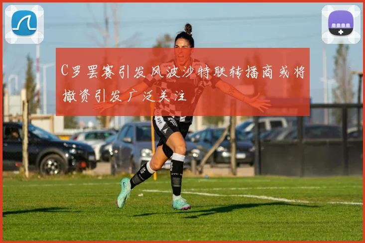 C罗罢赛引发风波沙特联转播商或将撤资引发广泛关注