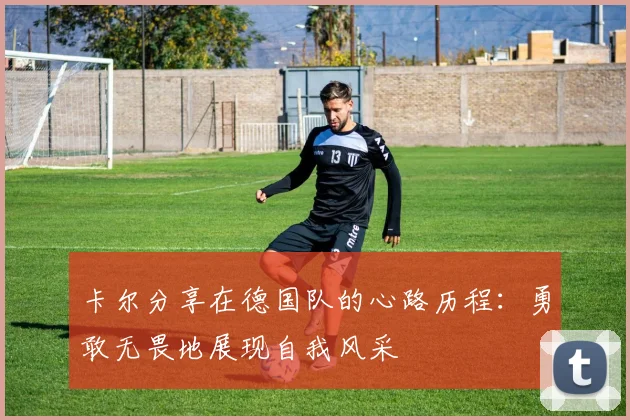 卡尔分享在德国队的心路历程：勇敢无畏地展现自我风采