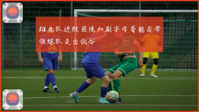 雄鹿队连败困境加剧字母哥能否带领球队走出低谷