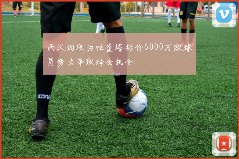 西汉姆联为帕奎塔标价6000万欧球员努力争取转会机会