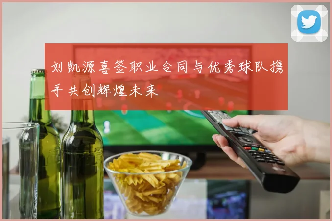 刘凯源喜签职业合同与优秀球队携手共创辉煌未来