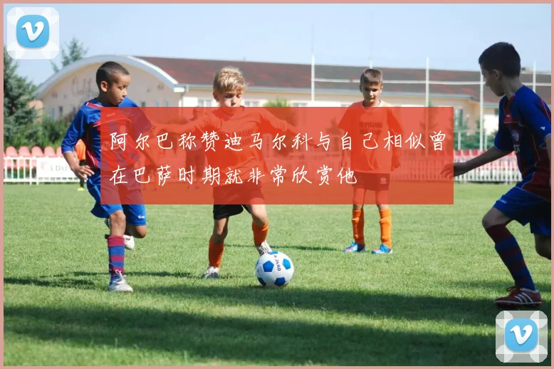 阿尔巴称赞迪马尔科与自己相似曾在巴萨时期就非常欣赏他