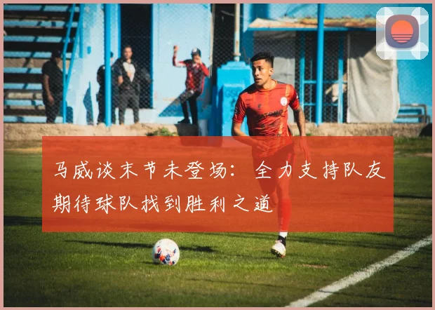 马威谈末节未登场：全力支持队友期待球队找到胜利之道