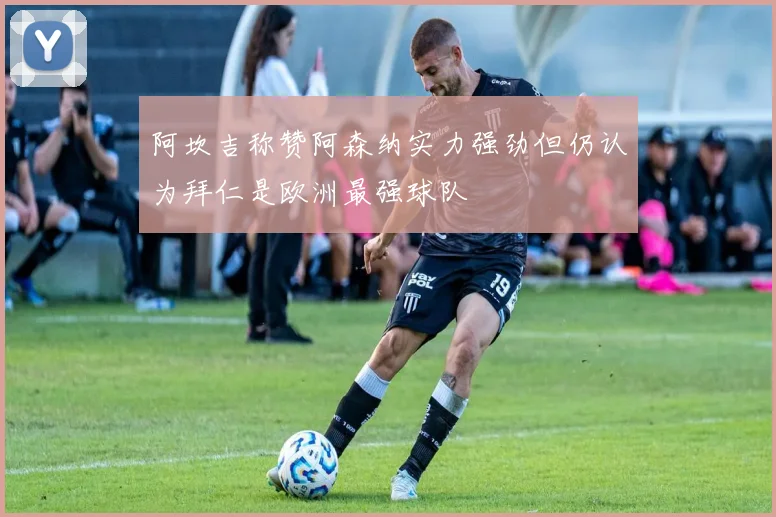 阿坎吉称赞阿森纳实力强劲但仍认为拜仁是欧洲最强球队