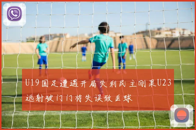 U19国足遭遇开局失利民主刚果U23远射破门门将失误致丢球