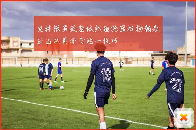 克林根虽疲惫依然能抢篮板杨瀚森应当认真学习这一技巧